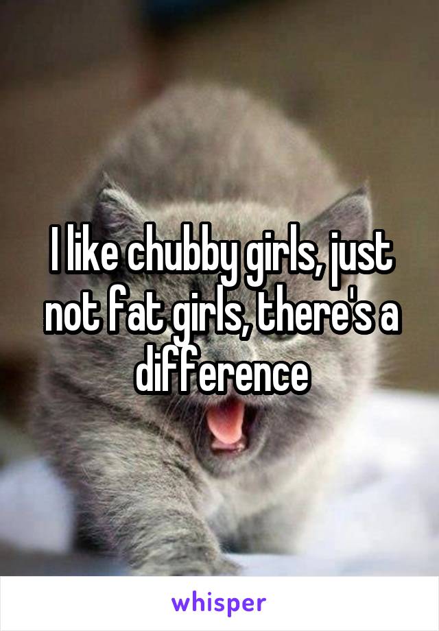 I like chubby girls, just not fat girls, there's a difference