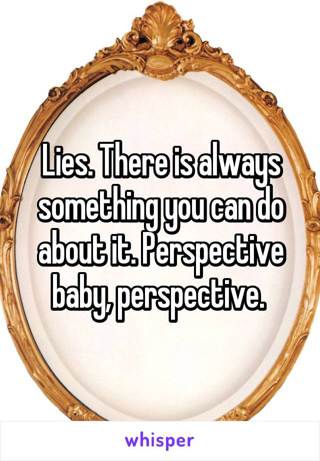 Lies. There is always something you can do about it. Perspective baby, perspective. 