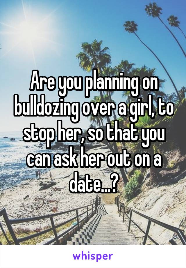 Are you planning on bulldozing over a girl, to stop her, so that you can ask her out on a date...?