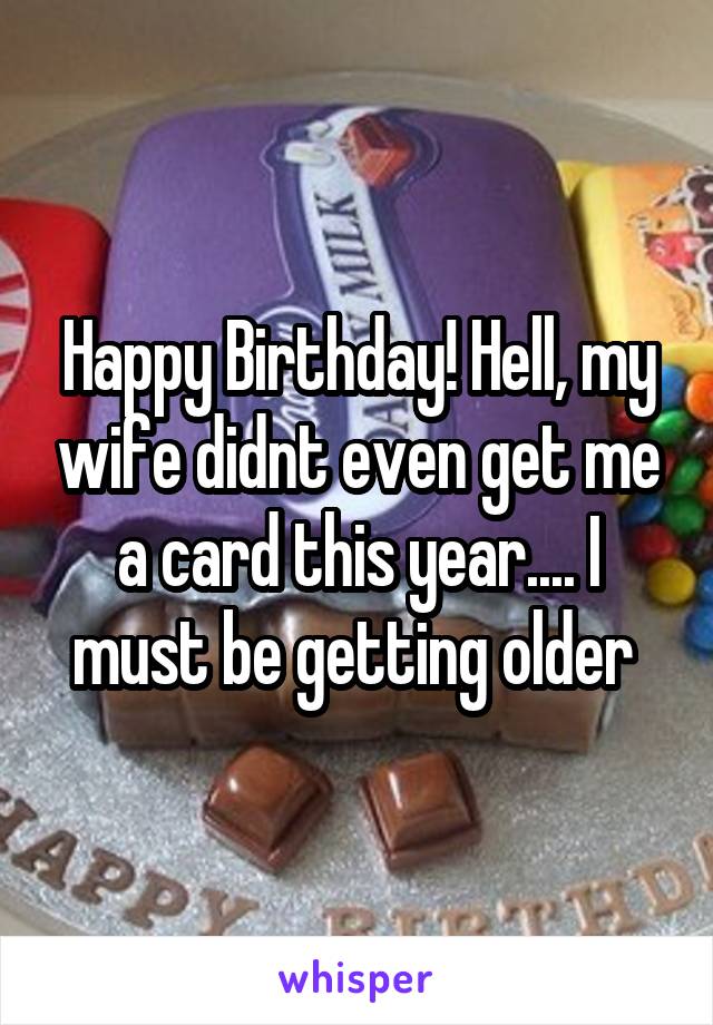 Happy Birthday! Hell, my wife didnt even get me a card this year.... I must be getting older 