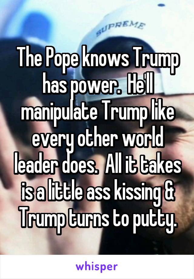 The Pope knows Trump has power.  He'll manipulate Trump like every other world leader does.  All it takes is a little ass kissing & Trump turns to putty.