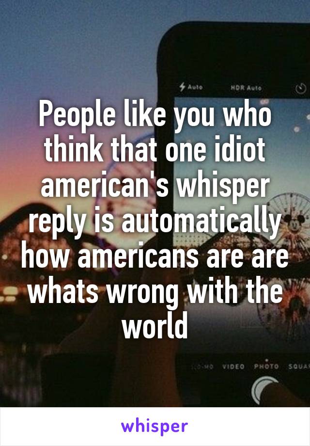 People like you who think that one idiot american's whisper reply is automatically how americans are are whats wrong with the world