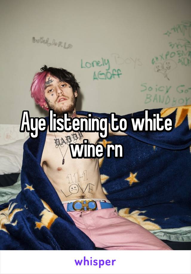 Aye listening to white wine rn