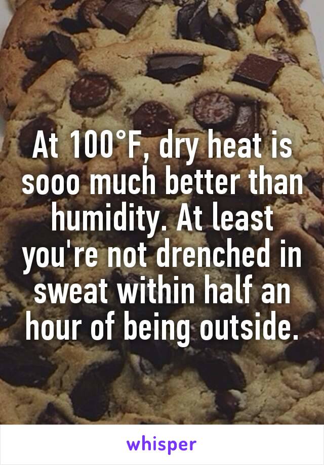 At 100°F, dry heat is sooo much better than humidity. At least you're not drenched in sweat within half an hour of being outside.