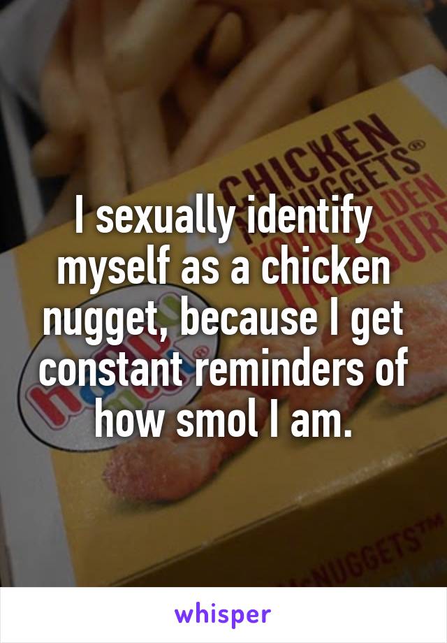 I sexually identify myself as a chicken nugget, because I get constant reminders of how smol I am.