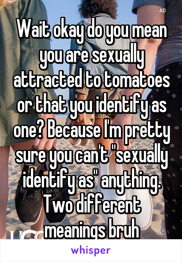 Wait okay do you mean you are sexually attracted to tomatoes or that you identify as one? Because I'm pretty sure you can't "sexually identify as" anything. Two different meanings bruh