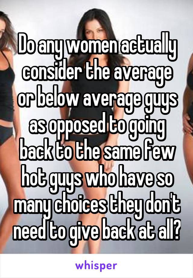 Do any women actually consider the average or below average guys as opposed to going back to the same few hot guys who have so many choices they don't need to give back at all?