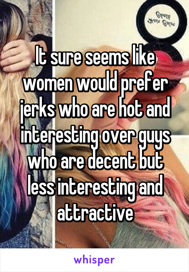 It sure seems like women would prefer jerks who are hot and interesting over guys who are decent but less interesting and attractive