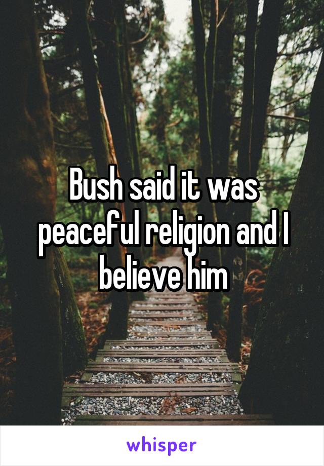 Bush said it was peaceful religion and I believe him