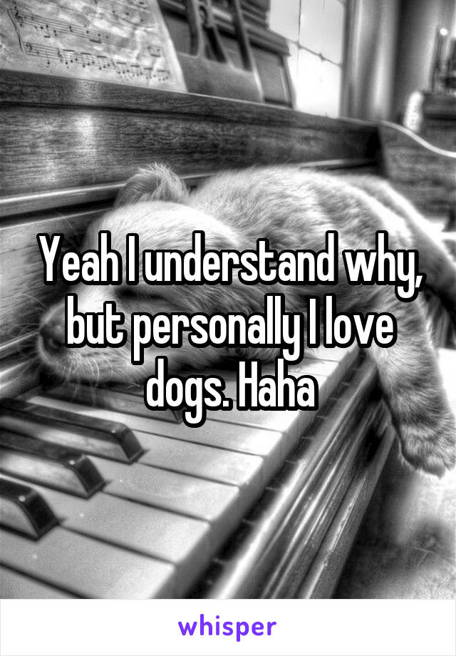 Yeah I understand why, but personally I love dogs. Haha