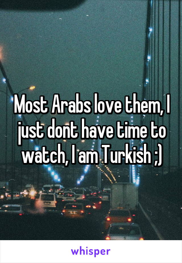 Most Arabs love them, I just dont have time to watch, I am Turkish ;)