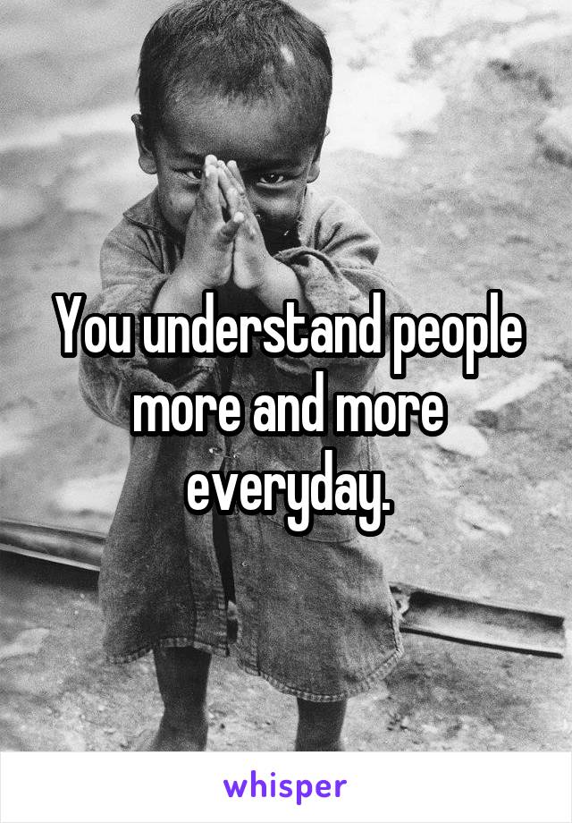 You understand people more and more everyday.