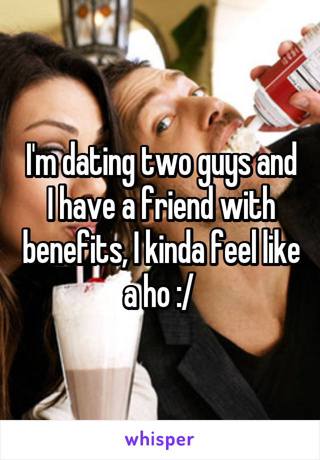 I'm dating two guys and I have a friend with benefits, I kinda feel like a ho :/ 