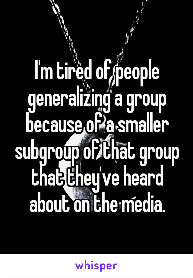 I'm tired of people generalizing a group because of a smaller subgroup of that group that they've heard about on the media.