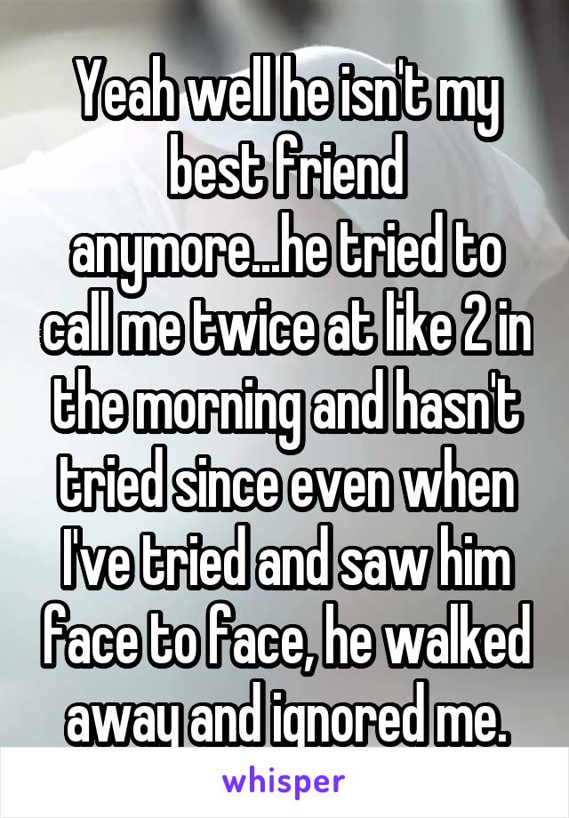 Yeah well he isn't my best friend anymore...he tried to call me twice at like 2 in the morning and hasn't tried since even when I've tried and saw him face to face, he walked away and ignored me.