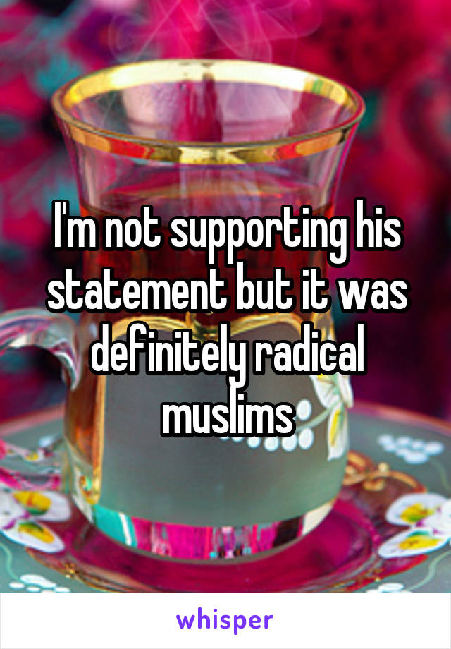 I'm not supporting his statement but it was definitely radical muslims