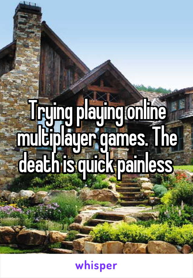 Trying playing online multiplayer games. The death is quick painless 
