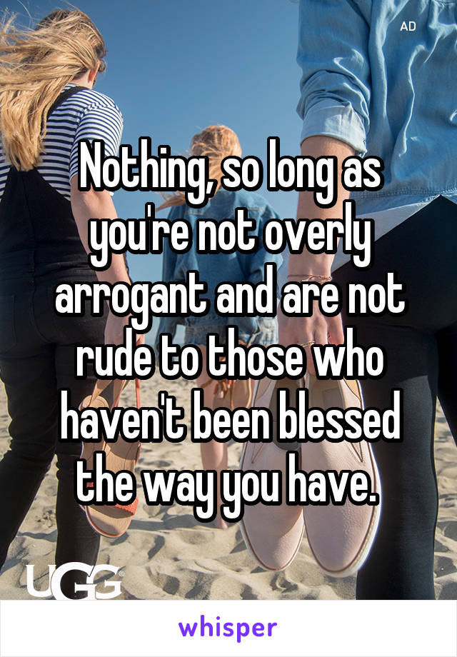 Nothing, so long as you're not overly arrogant and are not rude to those who haven't been blessed the way you have. 