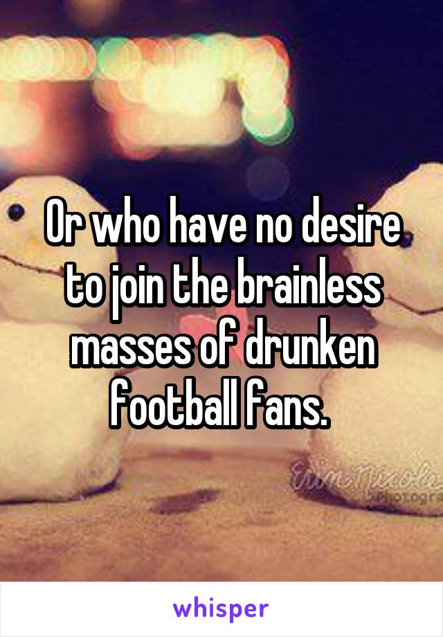 Or who have no desire to join the brainless masses of drunken football fans. 