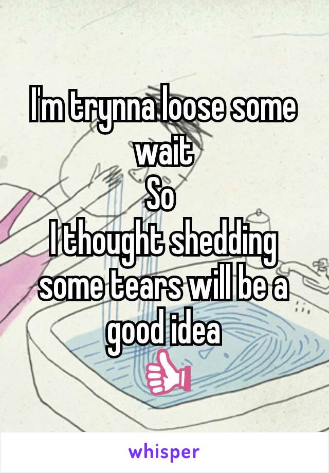 I'm trynna loose some wait
So 
I thought shedding some tears will be a good idea
👍