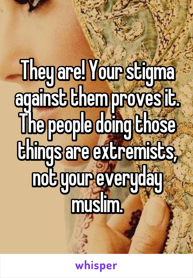 They are! Your stigma against them proves it. The people doing those things are extremists, not your everyday muslim.