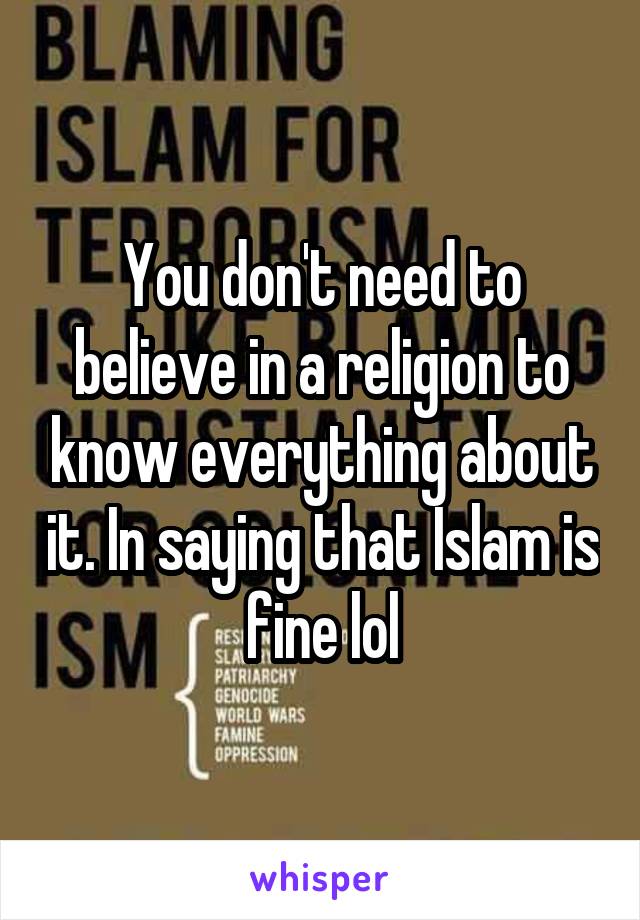 You don't need to believe in a religion to know everything about it. In saying that Islam is fine lol