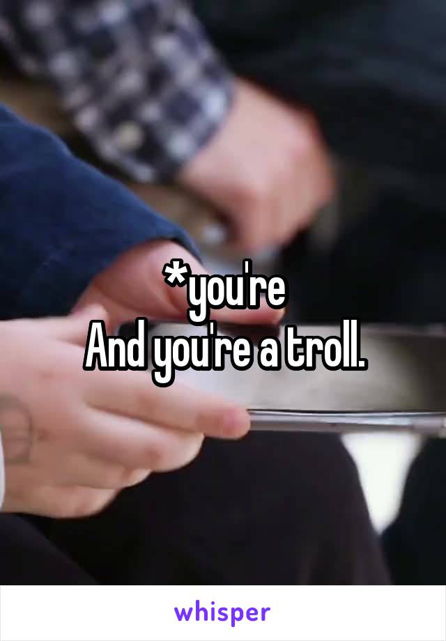*you're
And you're a troll.