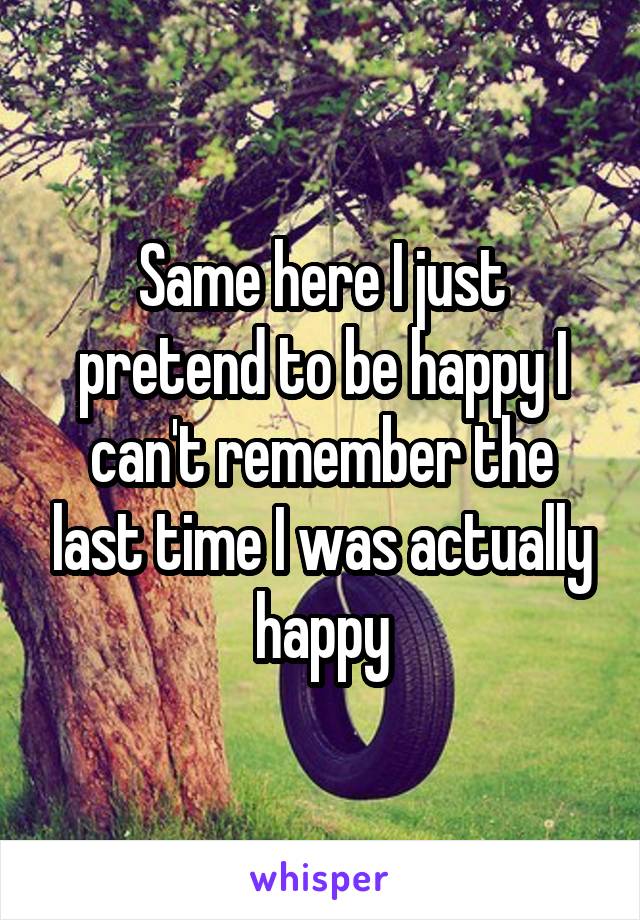 Same here I just pretend to be happy I can't remember the last time I was actually happy