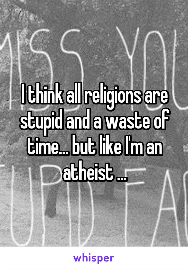 I think all religions are stupid and a waste of time... but like I'm an atheist ...