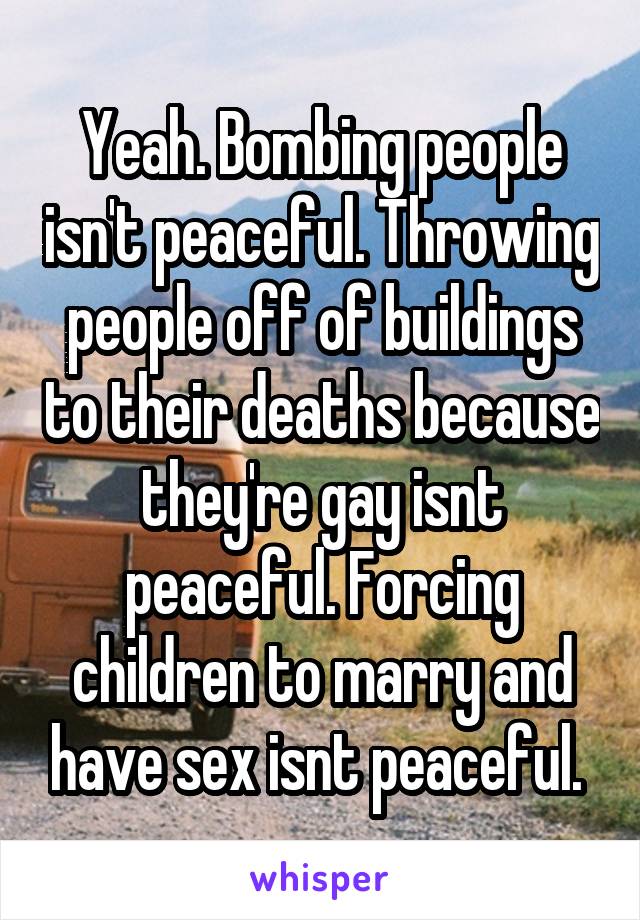Yeah. Bombing people isn't peaceful. Throwing people off of buildings to their deaths because they're gay isnt peaceful. Forcing children to marry and have sex isnt peaceful. 