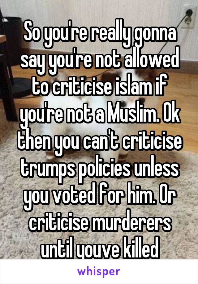 So you're really gonna say you're not allowed to criticise islam if you're not a Muslim. Ok then you can't criticise trumps policies unless you voted for him. Or criticise murderers until youve killed
