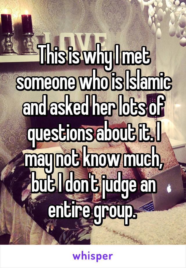 This is why I met someone who is Islamic and asked her lots of questions about it. I may not know much, but I don't judge an entire group. 