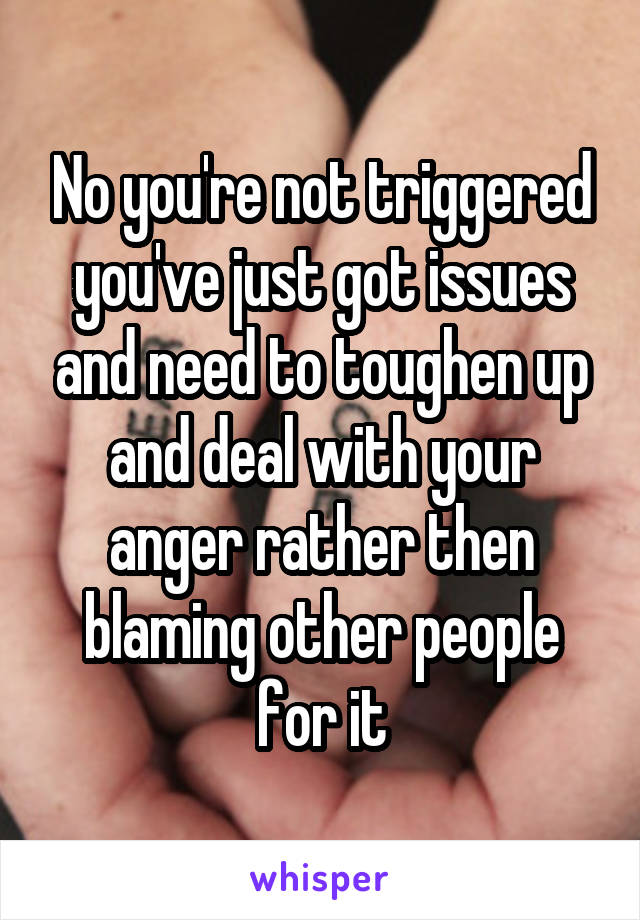 No you're not triggered you've just got issues and need to toughen up and deal with your anger rather then blaming other people for it