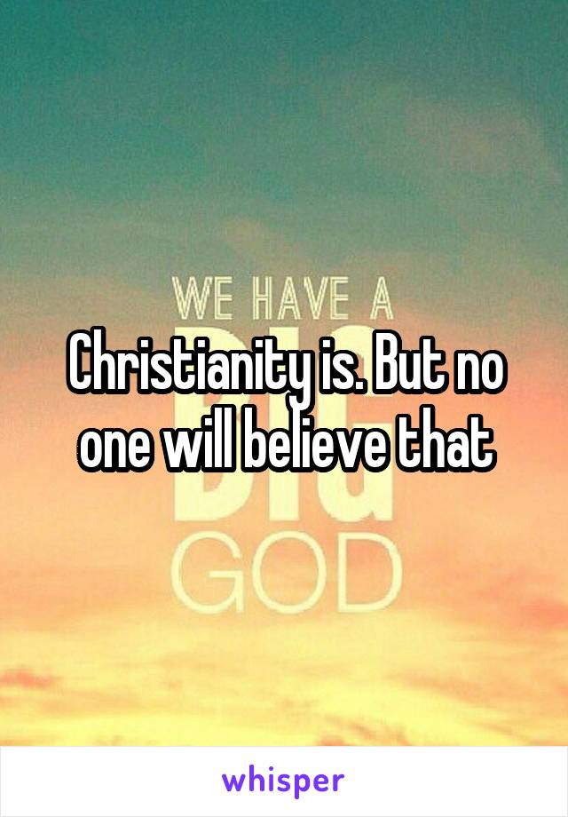 Christianity is. But no one will believe that