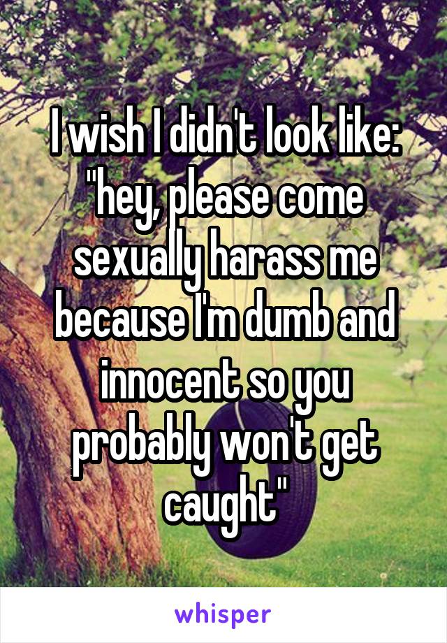I wish I didn't look like: "hey, please come sexually harass me because I'm dumb and innocent so you probably won't get caught"