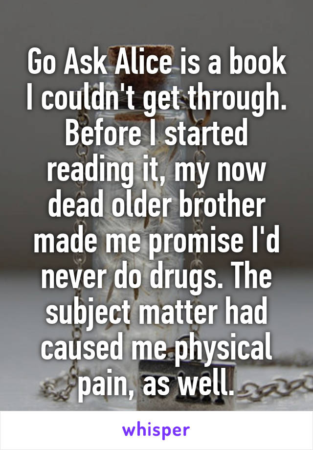 Go Ask Alice is a book I couldn't get through. Before I started reading it, my now dead older brother made me promise I'd never do drugs. The subject matter had caused me physical pain, as well.