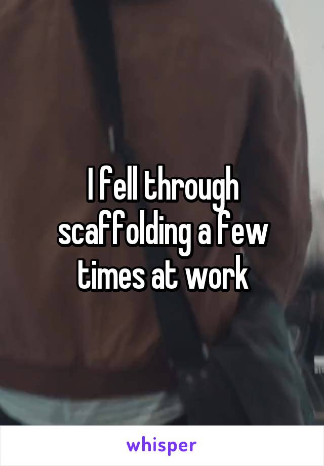 I fell through scaffolding a few times at work