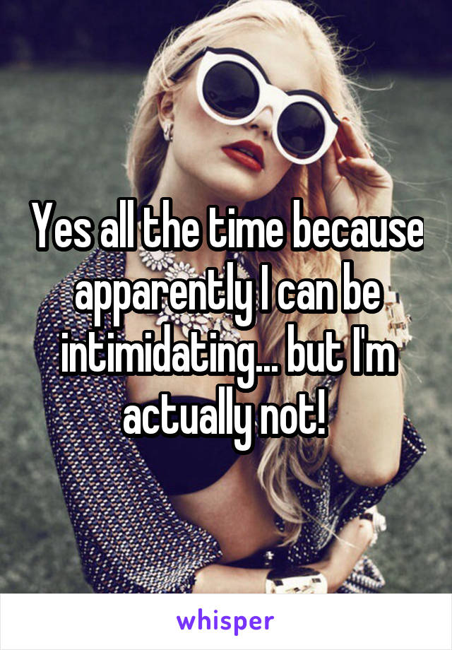 Yes all the time because apparently I can be intimidating... but I'm actually not! 