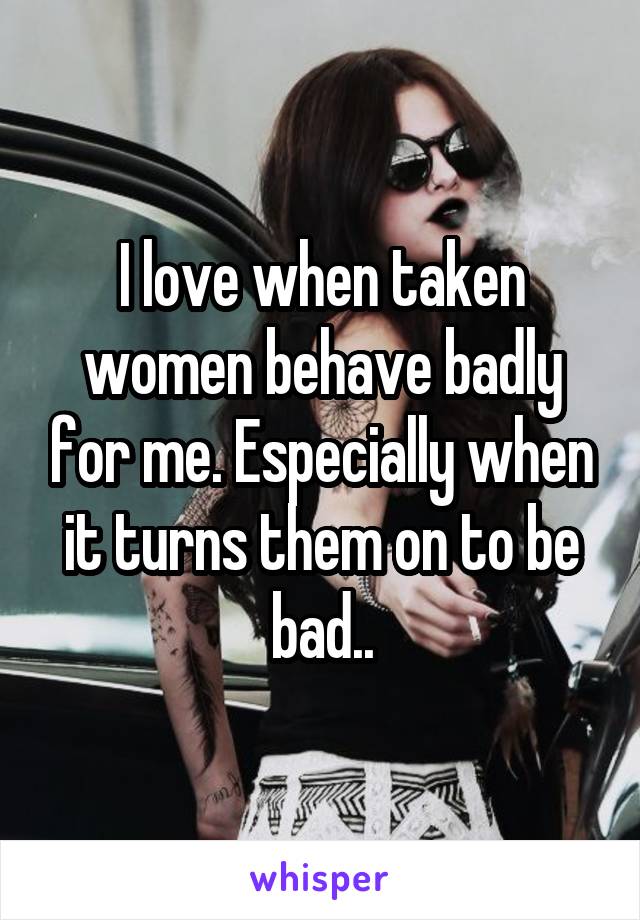 I love when taken women behave badly for me. Especially when it turns them on to be bad..