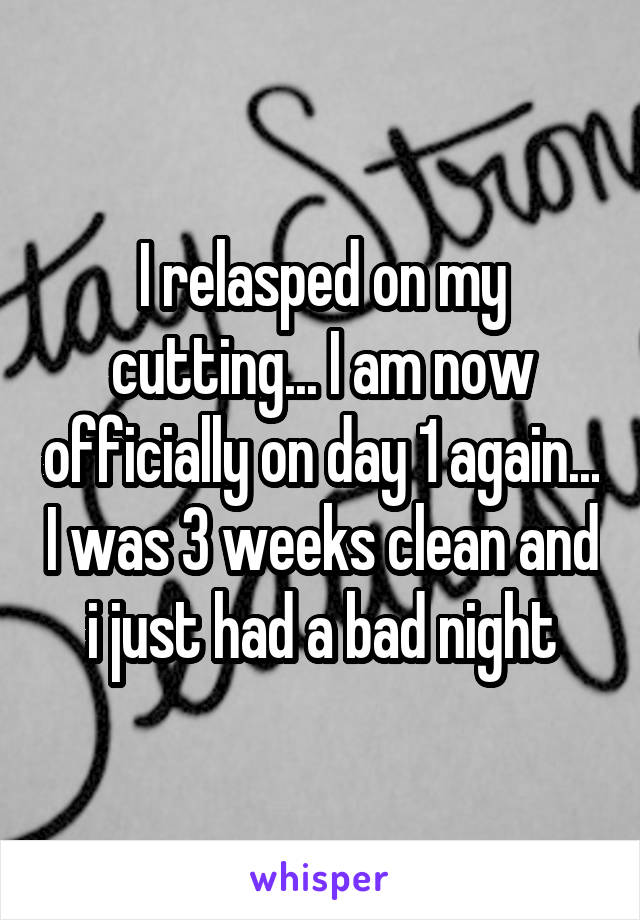 I relasped on my cutting... I am now officially on day 1 again... I was 3 weeks clean and i just had a bad night