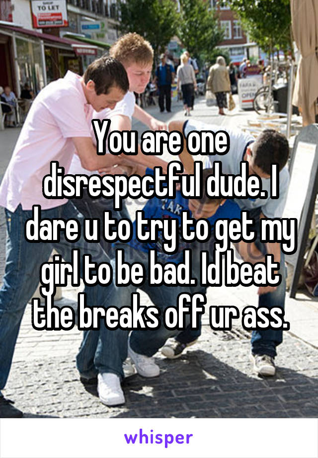 You are one disrespectful dude. I dare u to try to get my girl to be bad. Id beat the breaks off ur ass.