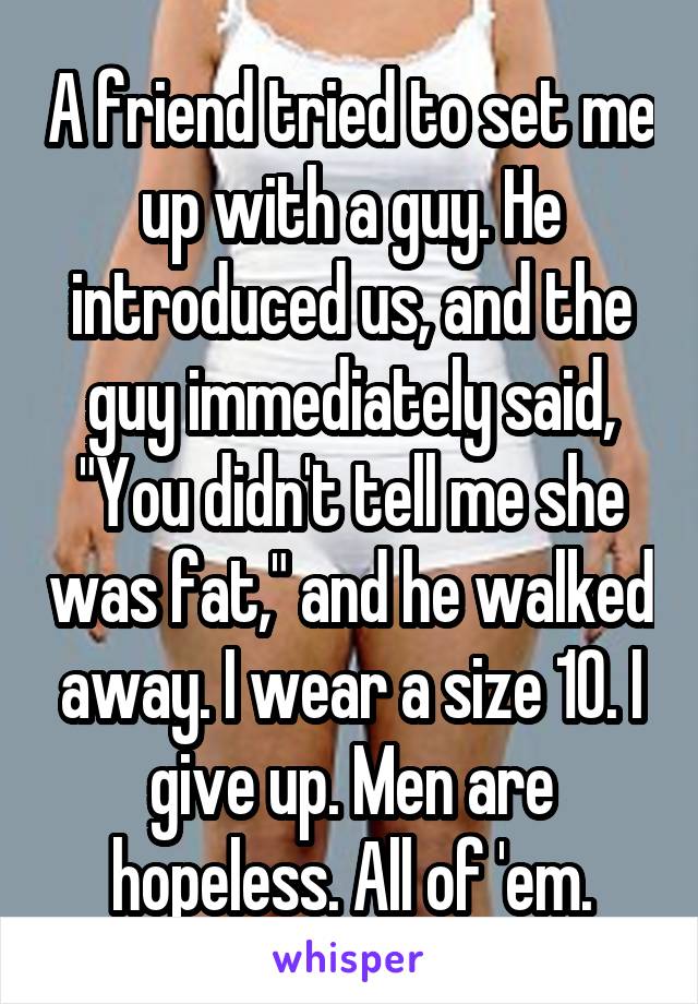 A friend tried to set me up with a guy. He introduced us, and the guy immediately said, "You didn't tell me she was fat," and he walked away. I wear a size 10. I give up. Men are hopeless. All of 'em.