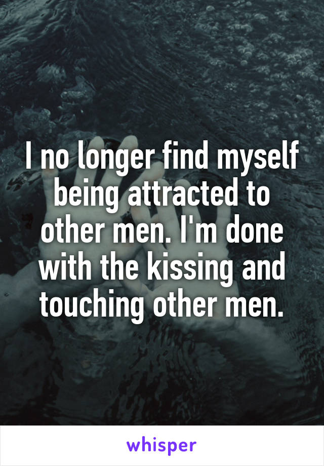I no longer find myself being attracted to other men. I'm done with the kissing and touching other men.