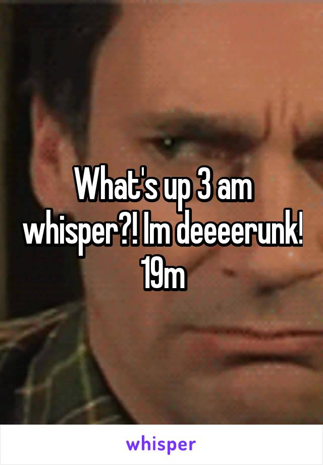 What's up 3 am whisper?! Im deeeerunk! 19m