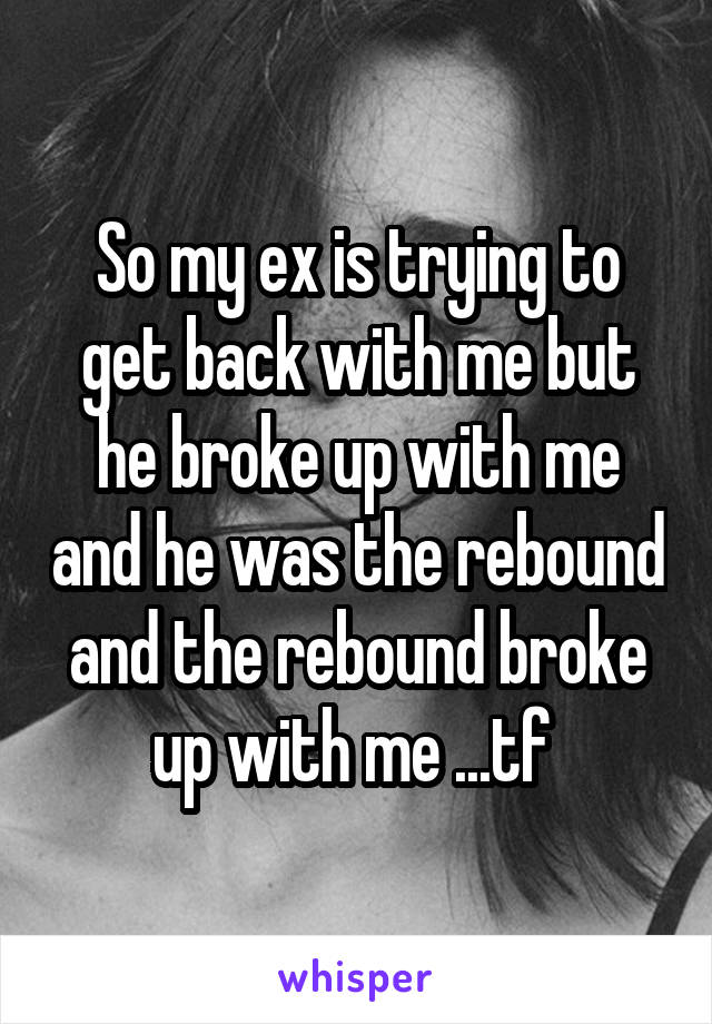 So my ex is trying to get back with me but he broke up with me and he was the rebound and the rebound broke up with me ...tf 
