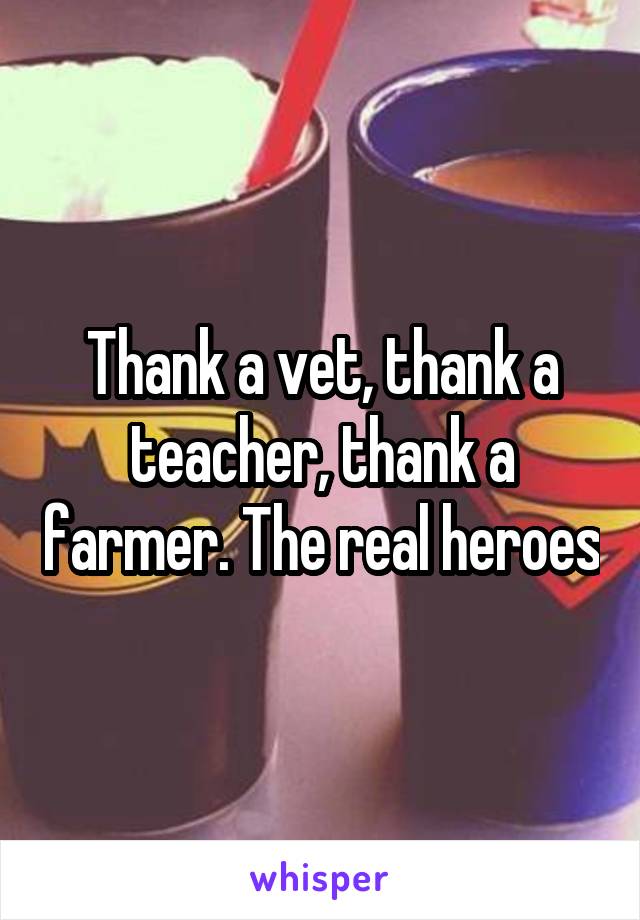 Thank a vet, thank a teacher, thank a farmer. The real heroes
