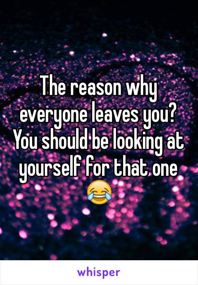 The reason why everyone leaves you? You should be looking at yourself for that one 😂