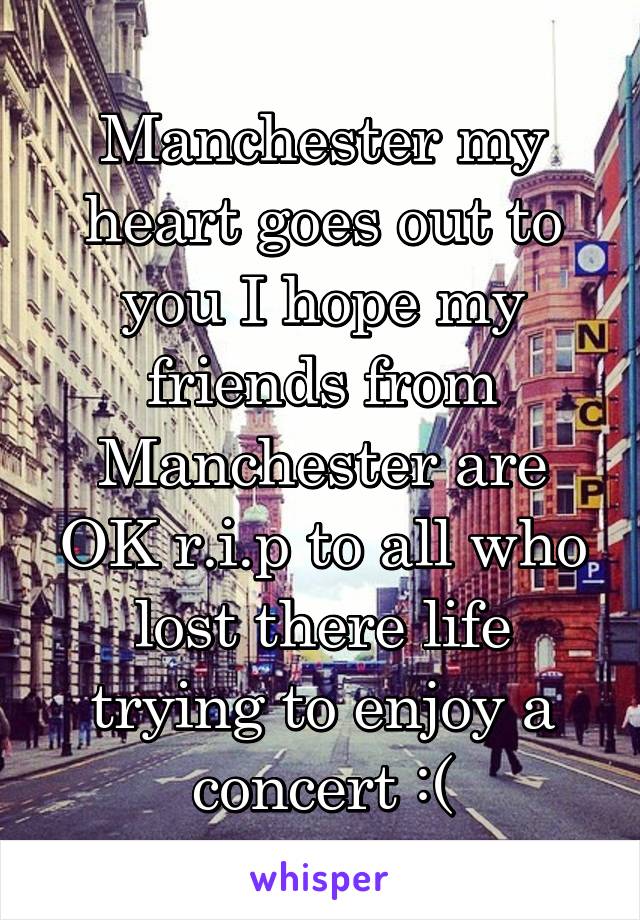 Manchester my heart goes out to you I hope my friends from Manchester are OK r.i.p to all who lost there life trying to enjoy a concert :(