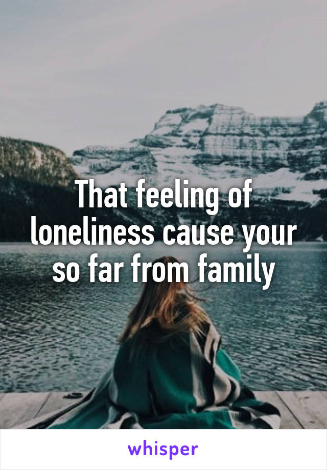 That feeling of loneliness cause your so far from family