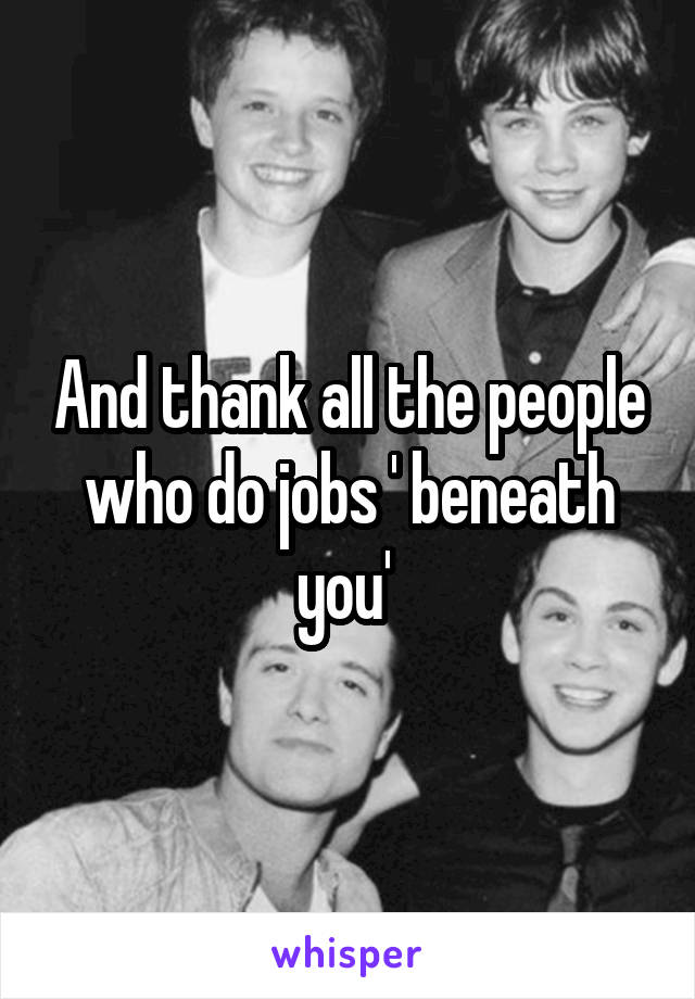 And thank all the people who do jobs ' beneath you' 